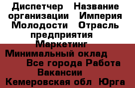 Диспетчер › Название организации ­ Империя Молодости › Отрасль предприятия ­ Маркетинг › Минимальный оклад ­ 15 000 - Все города Работа » Вакансии   . Кемеровская обл.,Юрга г.